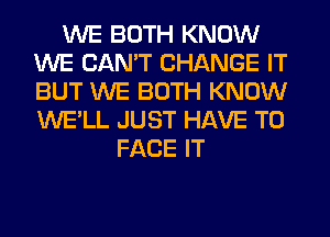 WE BOTH KNOW
WE CAN'T CHANGE IT
BUT WE BOTH KNOW
WE'LL JUST HAVE TO

FACE IT