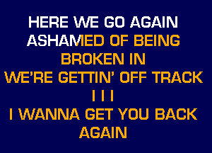 HERE WE GO AGAIN
ASHAMED OF BEING
BROKEN IN
WEIRE GE'I'I'INI OFF TRACK
I I I
I WANNA GET YOU BACK
AGAIN