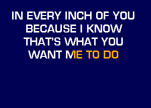 IN EVERY INCH OF YOU
BECAUSE I KNOW
THAT'S WHAT YOU
WANT ME TO DO