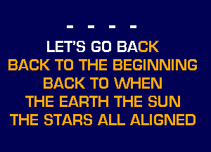 LET'S GO BACK
BACK TO THE BEGINNING
BACK TO WHEN
THE EARTH THE SUN
THE STARS ALL ALIGNED