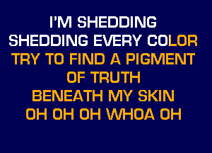 I'M SHEDDING
SHEDDING EVERY COLOR
TRY TO FIND A PIGMENT

0F TRUTH
BENEATH MY SKIN
0H 0H 0H VVHOA 0H