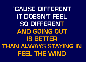 'CAUSE DIFFERENT
IT DOESN'T FEEL
SO DIFFERENT
AND GOING OUT

IS BETTER
THAN ALWAYS STAYING IN

FEEL THE WIND