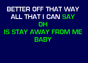 BETTER OFF THAT WAY
ALL THAT I CAN SAY
0H
IS STAY AWAY FROM ME
BABY