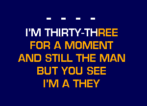 I'M THIRTY-THREE
FOR A MOMENT
AND STILL THE MAN
BUT YOU SEE
I'M A THEY