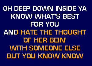 0H DEEP DOWN INSIDE YA
KNOW MIHATS BEST
FOR YOU
AND HATE THE THOUGHT
OF HER BEIN'
WITH SOMEONE ELSE
BUT YOU KNOW KNOW