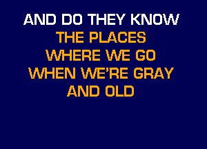 AND DO THEY KNOW
THE PLACES
WHERE WE GO
WHEN WERE GRAY
AND OLD