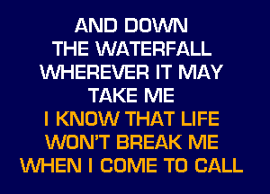 AND DOWN
THE WATERFALL
VVHEREVER IT MAY
TAKE ME
I KNOW THAT LIFE
WON'T BREAK ME
WHEN I COME TO CALL