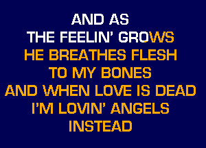 AND AS
THE FEELIM GROWS
HE BREATHES FLESH
TO MY BONES
AND WHEN LOVE IS DEAD
I'M LOVIN' ANGELS
INSTEAD