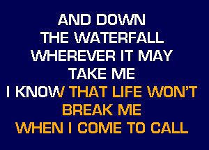 AND DOWN
THE WATERFALL
VVHEREVER IT MAY
TAKE ME
I KNOW THAT LIFE WON'T
BREAK ME
WHEN I COME TO CALL