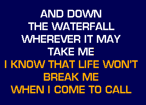 AND DOWN
THE WATERFALL
VVHEREVER IT MAY
TAKE ME
I KNOW THAT LIFE WON'T
BREAK ME
WHEN I COME TO CALL
