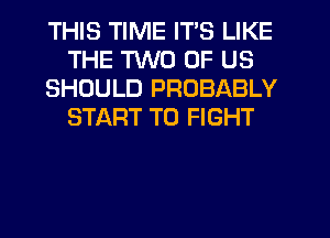 THIS TIME IT'S LIKE
THE TWO OF US
SHOULD PROBABLY
START TO FIGHT