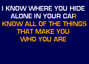 I KNOW WHERE YOU HIDE
ALONE IN YOUR CAR
KNOW ALL OF THE THINGS
THAT MAKE YOU
WHO YOU ARE