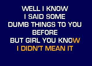 WELL I KNOW
I SAID SOME
DUMB THINGS TO YOU
BEFORE
BUT GIRL YOU KNOW
I DIDN'T MEAN IT