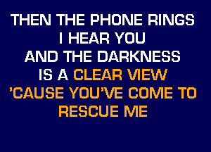THEN THE PHONE RINGS
I HEAR YOU
AND THE DARKNESS
IS A CLEAR VIEW
'CAUSE YOU'VE COME TO
RESCUE ME