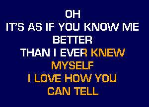 0H
ITS AS IF YOU KNOW ME
BETTER
THAN I EVER KNEW
MYSELF
I LOVE HOW YOU
CAN TELL