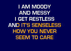 I AM MOODY
AND MESSY
I GET RESTLESS
AND IT'S SENSELESS
HOW YOU NEVER
SEEM TO CARE
