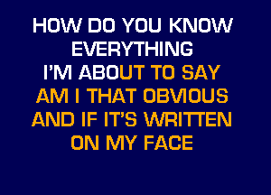 HOW DO YOU KNOW
EVERYTHING
I'M ABOUT TO SAY
AM I THAT OBVIOUS
AND IF IT'S WRITTEN
ON MY FACE