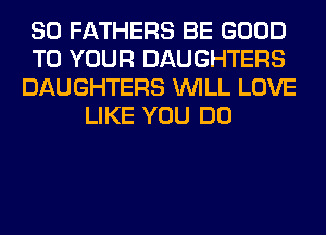 SO FATHERS BE GOOD
TO YOUR DAUGHTERS
DAUGHTERS WILL LOVE
LIKE YOU DO