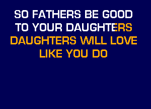 SO FATHERS BE GOOD
TO YOUR DAUGHTERS
DAUGHTERS WILL LOVE
LIKE YOU DO