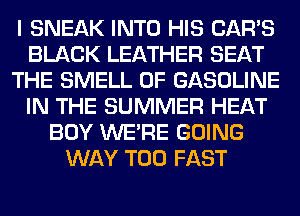 I SNEAK INTO HIS CAR'S
BLACK LEATHER SEAT
THE SMELL 0F GASOLINE
IN THE SUMMER HEAT
BOY WERE GOING
WAY T00 FAST