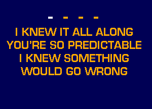 I KNEW IT ALL ALONG
YOU'RE SO PREDICTABLE
I KNEW SOMETHING
WOULD GO WRONG