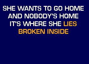SHE WANTS TO GO HOME
AND NOBODY'S HOME
ITS WHERE SHE LIES
BROKEN INSIDE