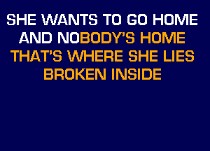 SHE WANTS TO GO HOME
AND NOBODY'S HOME
THAT'S WHERE SHE LIES
BROKEN INSIDE