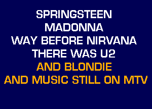 SPRINGSTEEN
MADONNA
WAY BEFORE NIRVANA
THERE WAS U2
AND BLONDIE
AND MUSIC STILL 0N MTV
