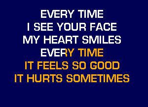 EVERY TIME
I SEE YOUR FACE
MY HEART SMILES
EVERY TIME
IT FEELS SO GOOD
IT HURTS SOMETIMES