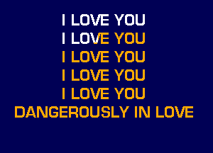 I LOVE YOU
I LOVE YOU
I LOVE YOU
I LOVE YOU

I LOVE YOU
DANGEROUSLY IN LOVE