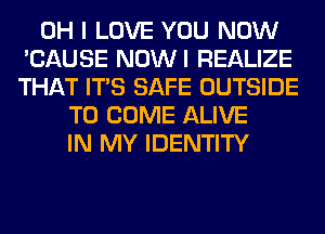 OH I LOVE YOU NOW
'CAUSE NOWI REALIZE
THAT ITS SAFE OUTSIDE

TO COME ALIVE
IN MY IDENTITY