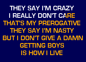 THEY SAY I'M CRAZY
I REALLY DON'T CARE
THAT'S MY PREROGATIVE
THEY SAY I'M NASTY
BUT I DON'T GIVE A DAMN
GETTING BOYS
IS HOWI LIVE