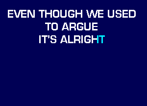 EVEN THOUGH WE USED
TO ARGUE
IT'S ALRIGHT