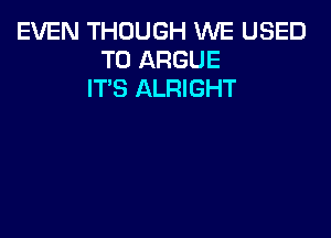 EVEN THOUGH WE USED
TO ARGUE
IT'S ALRIGHT