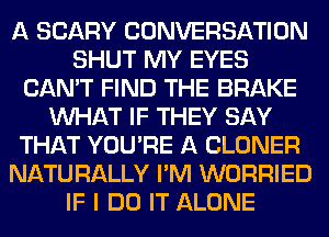 A SCARY CONVERSATION
SHUT MY EYES
CAN'T FIND THE BRAKE
WHAT IF THEY SAY
THAT YOU'RE A CLONER
NATURALLY I'M WORRIED
IF I DO IT ALONE