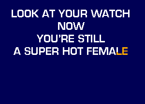 LOOK AT YOUR WATCH
NOW
YOU'RE STILL
A SUPER HOT FEMALE