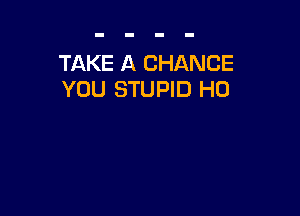 TAKE A CHANCE
YOU STUPID H0