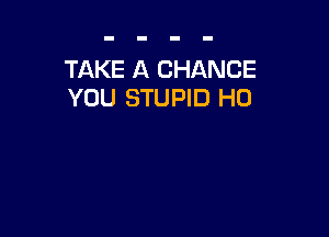 TAKE A CHANCE
YOU STUPID H0