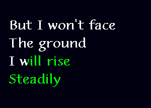 But I won't face
The ground

I will rise
Steadily