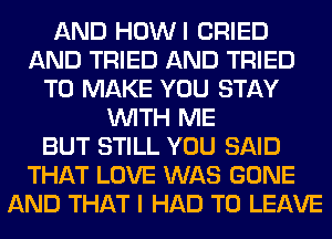 AND HOWI CRIED
AND TRIED AND TRIED
TO MAKE YOU STAY
WITH ME
BUT STILL YOU SAID
THAT LOVE WAS GONE
AND THAT I HAD TO LEAVE