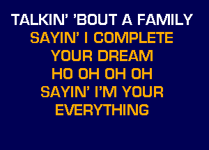 TALKIN' 'BOUT A FAMILY
SAYIN' I COMPLETE
YOUR DREAM
HO 0H 0H 0H
SAYIN' I'M YOUR
EVERYTHING
