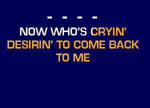 NOW WHO'S CRYIN'
DESIRIN' TO COME BACK

TO ME