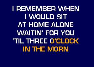 I REMEMBER WHEN
I WOULD SIT
AT HOME ALONE
WAITIN' FOR YOU
'TIL THREE O'CLOCK
IN THE MORN