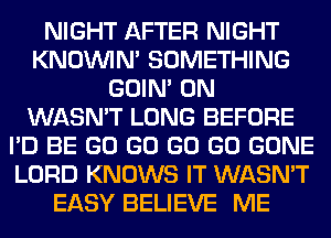 NIGHT AFTER NIGHT
KNOUVIN' SOMETHING
GOIN' 0N
WASN'T LONG BEFORE
I'D BE GO GO GO GO GONE
LORD KNOWS IT WASN'T
EASY BELIEVE ME