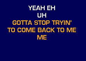 YEAH EH
UH
GOTTA STOP TRYIN'
TO COME BACK TO ME

ME