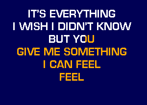 ITIS EVERYTHING
I INISH I DIDNIT KNOW
BUT YOU
GIVE ME SOMETHING
I CAN FEEL
FEEL