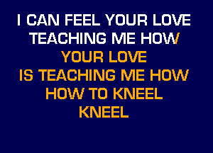 I CAN FEEL YOUR LOVE
TEACHING ME HOW
YOUR LOVE
IS TEACHING ME HOW
HOW TO KNEEL
KNEEL