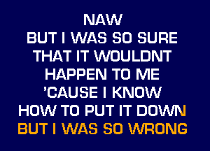 NAW
BUT I WAS 80 SURE
THAT IT WOULDNT
HAPPEN TO ME
'CAUSE I KNOW
HOW TO PUT IT DOWN
BUT I WAS 80 WRONG