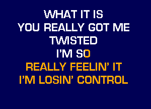 WHAT IT IS
YOU REALLY GOT ME
TWISTED
I'M SO
REALLY FEELIN' IT
I'M LOSIN' CONTROL