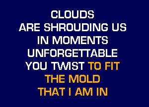 CLOUDS
ARE SHRDUDING US
IN MOMENTS
UNFORGETI'ABLE
YOU MST TO FIT
THE MOLD
THAT I AM IN